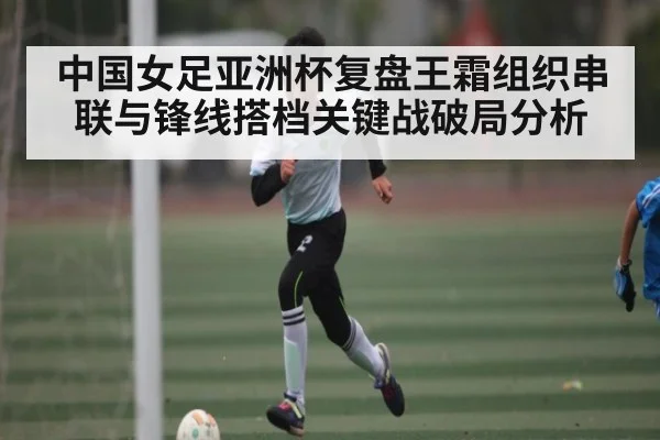 中国女足亚洲杯复盘王霜组织串联与锋线搭档关键战破局分析