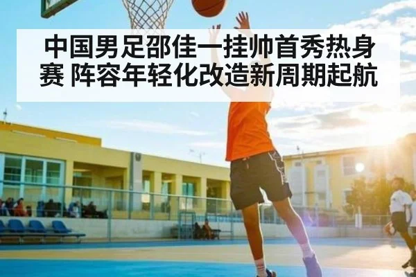 中国男足邵佳一挂帅首秀热身赛 阵容年轻化改造新周期起航